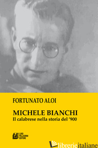 MICHELE BIANCHI. IL CALABRESE NELLA STORIA DEL '900 - ALOI FORTUNATO