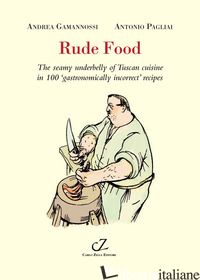 RUDE FOOD. THE SEAMY UNDERBELLY OF TUSCAN CUISINE IN 100 GASTRONOMICALLY INCORRE - GAMANNOSSI ANDREA; PAGLIAI ANTONIO