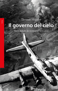 GOVERNO DEL CIELO. STORIA GLOBALE DEI BOMBARDAMENTI AEREI (IL) - HIPPLER THOMAS