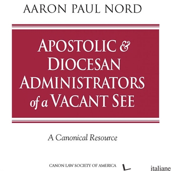APOSTOLIC & DIOCESAN ADMINISTRATORS OF A VACANT SEE: A CANONICAL RESOURCE - NORD AARON PAUL