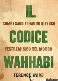 CODICE WAHHABI. COME I SAUDITI HANNO DIFFUSO L'ESTREMISMO NEL MONDO (IL) - WARD TERENCE