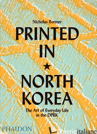 PRINTED IN NORTH KOREA. THE ART FROM EVERYDAY LIFE IN THE DPRK. EDIZ. A COLORI - BONNER NICHOLAS; COCKERELL SIMON; BANFILL JAMES