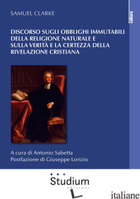 DISCORSO SUGLI OBBLIGHI IMMUTABILI DELLA RELIGIONE NATURALE E SULLA VERITA' E LA - CLARKE SAMUEL; SABETTA A. (CUR.)