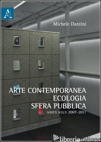 ARTE CONTEMPORANEA, ECOLOGIA, SFERA PUBBLICA. SCRITTI SCELTI (2007-2011) - DANTINI MICHELE