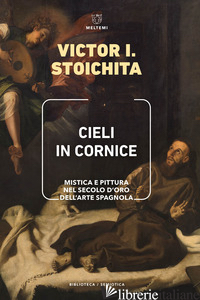 CIELI IN CORNICE. MISTICA E PITTURA NEL SECOLO D'ORO DELL'ARTE SPAGNOLA - STOICHITA VICTOR I.; CORRAIN L. (CUR.)