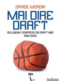 MAI DIRE DRAFT. DELUSIONI E SORPRESE DEI DRAFT NBA 1996-2005 - MORONI DAVIDE