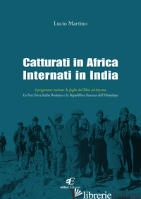 CATTURATI IN AFRICA INTERNATI IN INDIA. I PRIGIONIERI ITALIANI: LE FUGHE DAL TIB - MARTINO LUCIO
