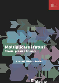 MOLTIPLICARE I FUTURI. TEORIE PRASSI E FINZIONI - ROBIATI A. (CUR.)