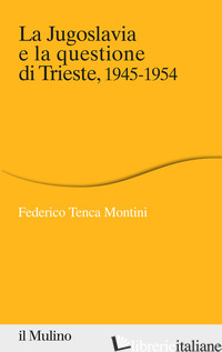 JUGOSLAVIA E LA QUESTIONE DI TRIESTE, 1945-1954 (LA) - TENCA MONTINI FEDERICO