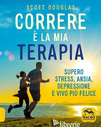 CORRERE E' LA MIA TERAPIA. SUPERO STRESS, ANSIA, DEPRESSIONE E VIVO PIU' FELICE. - SCOTT DOUGLAS