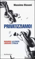 PRIVATIZZIAMO! RIDURRE LO STATO LIBERARE L'ITALIA - BLASONI MASSIMO