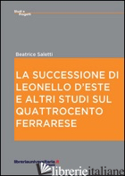 SUCCESSIONE DI LEONELLO D'ESTE E ALTRI STUDI SUL QUATTROCENTO FERRARESE (LA) - SALETTI BEATRICE