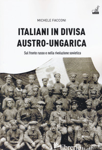ITALIANI IN DIVISA AUSTRO-UNGARICA. SUL FRONTE RUSSO E NELLA RIVOLUZIONE SOVIETI - FACCONI MICHELE
