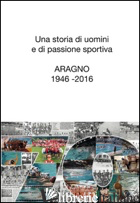 STORIA DI UOMINI E DI PASSIONE SPORTIVA. ARAGNO 1946-2016 (UNA) - BRUZZONE MONICA