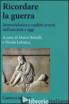 RICORDARE LA GUERRA. MEMORIALISTICA E CONFLITTI ARMATI DALL'ANTICHITA' A OGGI - BETTALLI M. (CUR.); LABANCA N. (CUR.)