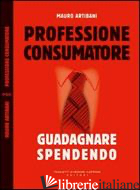 PROFESSIONE CONSUMATORE. GUADAGNARE SPENDENDO - ARTIBANI MAURO