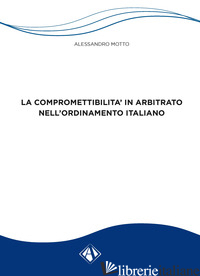 COMPROMETTIBILITA' IN ARBITRATO NELL'ORDINAMENTO ITALIANO (LA) - MOTTO ALESSANDRO