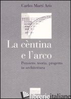 CENTINA E L'ARCO. PENSIERO, TEORIA, PROGETTO IN ARCHITETTURA. EDIZ. ILLUSTRATA ( - MARTI ARIS CARLOS; PIERINI S. (CUR.)