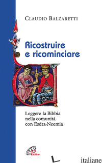RICOSTRUIRE E RICOMINCIARE. LEGGERE LA BIBBIA NELLA COMUNITA' CON ESDRA-NEEMIA - BALZARETTI CLAUDIO