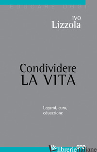 CONDIVIDERE LA VITA. LEGAMI, CURA, EDUCAZIONE - LIZZOLA IVO