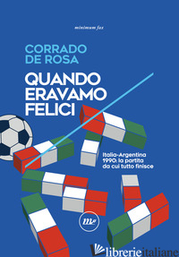 QUANDO ERAVAMO FELICI. ITALIA-ARGENTINA 1990: LA PARTITA DA CUI TUTTO FINISCE - DE ROSA CORRADO