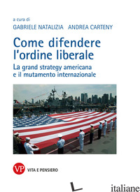 COME DIFENDERE L'ORDINE LIBERALE. LA GRAND STRATEGY AMERICANA E IL MUTAMENTE INT - NATALIZIA G. (CUR.); CARTENY A. (CUR.)