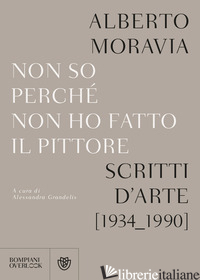 NON SO PERCHE' NON HO FATTO IL PITTORE. SCRITTI D'ARTE (1934-1990) - MORAVIA ALBERTO; GRANDELIS A. (CUR.)