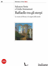 RAFFAELLO TRA GLI STERPI. LE ROVINE DI ROMA E LE ORIGINI DELLA TUTELA - SETTIS S. (CUR.); AMMANNATI G. (CUR.)