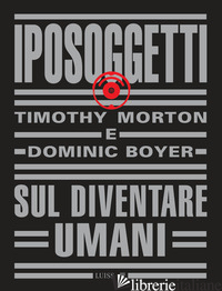 IPOSOGGETTI. SUL DIVENTARE UMANI - MORTON TIMOTHY; BOYER DOMINIC