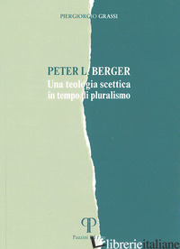 PETER L. BERGER. UNA TEOLOGIA SCETTICA IN TEMPO DI PLURALISMO - GRASSI PIERGIORGIO