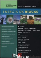 ENERGIA DA BIOGAS. MANUALE PER LA PROGETTAZIONE, AUTORIZZAZIONE E GESTIONE DEGLI - ARECCO F. (CUR.)