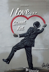 I LOVE... STREET ART. DICHIARAZIONI D'AMORE SUI MURI - ARNALDI VALERIA