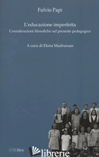 EDUCAZIONE IMPERFETTA. CONSIDERAZIONI FILOSOFICHE SUL PRESENTE PEDAGOGICO (L') - PAPI FULVIO; MADRUSSAN E. (CUR.)