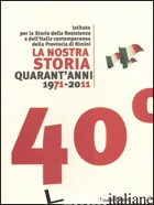 NOSTRA STORIA QUARANT'ANNI 1971-2011. ISTITUTO PER LA STORIA DELLA RESISTENZA E  - TURCHINI A. (CUR.); PANOZZO F. (CUR.)