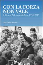CON LA FORZA NON VALE. IL CENTRO SALESIANO DI ARESE (1955-2015) - NICOLETTI LUCA PIETRO
