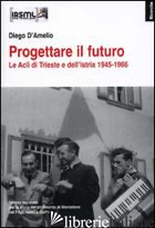 PROGETTARE IL FUTURO. LE ACLI DI TRIESTE E DELL'ISTRIA 1945-1966 - D'AMELIO DIEGO