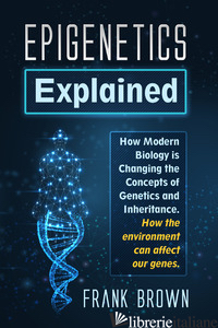 EPIGENETICS EXPLAINED. HOW MODERN BIOLOGY IS CHANGING THE CONCEPTS OF GENETICS A - BROWN FRANK
