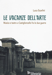 VACANZE DELL'ARTE. MUSICA E TEATRO A CASTIGLIONCELLO FRA LE DUE GUERRE (LE) - SCARLINI LUCA