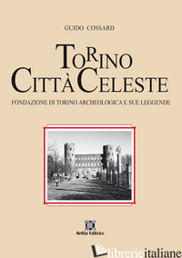 TORINO CITTA' CELESTE. FONDAZIONE DI TORINO ARCHEOLOGICA E SUE LEGGENDE - COSSARD GUIDO