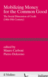 MOBILIZING MONEY FOR THE COMMON GOOD. THE SOCIAL DIMENSION OF CREDIT (14TH-19TH  - CARBONI M. (CUR.); DELCORNO P. (CUR.)