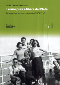 ARIE PURE E LIBERE DEL PLATA. L'EMIGRAZIONE TRENTINA IN ARGENTINA (1870-1914) (L - GROSSELLI RENZO MARIA