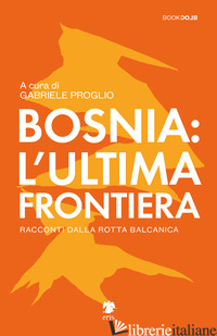 BOSNIA: L'ULTIMA FRONTIERA. RACCONTI DALLA ROTTA BALCANICA - PROGLIO G. (CUR.)