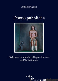 DONNE PUBBLICHE. TOLLERANZA E CONTROLLO DELLA PROSTITUZIONE NELL'ITALIA FASCISTA - CEGNA ANNALISA