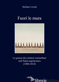 FUORI LE MURA. LA GENESI DEI CIMITERI EXTRAURBANI NELL'ITALIA NAPOLEONICA (1806- - LEVATI STEFANO