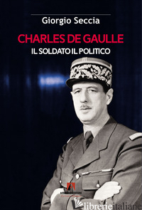 CHARLES DE GAULLE. IL SOLDATO IL POLITICO - SECCIA GIORGIO