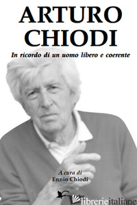 ARTURO CHIODI. IN RICORDO DI UN UOMO LIBERO E COERENTE - CHIODI E. (CUR.)
