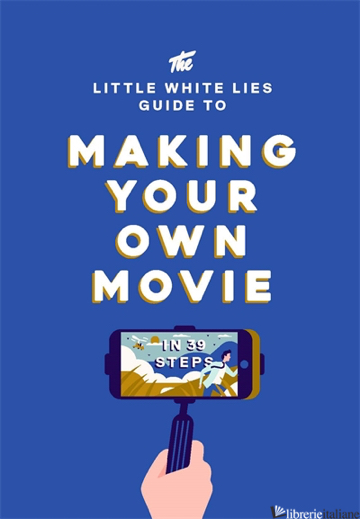 The Little White Lies Guide to Making Your Own Movie: In 39 Steps