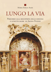 LUNGO LA VIA. PERCORSO ALLA RISCOPERTA DELLE EDICOLE E LUNETTE SACRE DI ASCOLI P - ALESI MARIA EMILIA